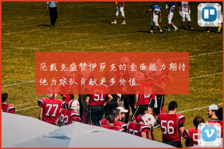 范戴克盛赞伊萨克的全面能力期待他为球队贡献更多价值