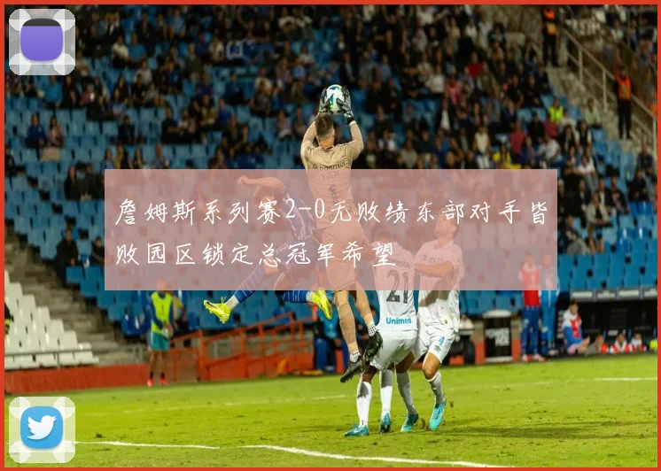 詹姆斯系列赛2-0无败绩东部对手皆败园区锁定总冠军希望
