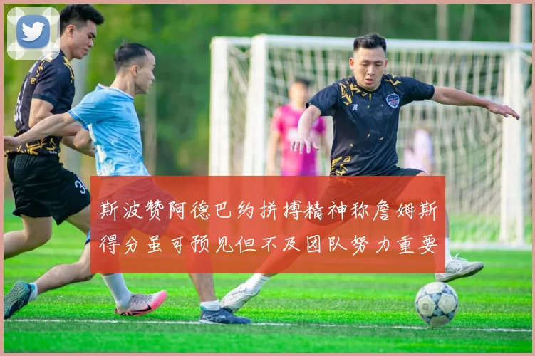 斯波赞阿德巴约拼搏精神称詹姆斯得分虽可预见但不及团队努力重要