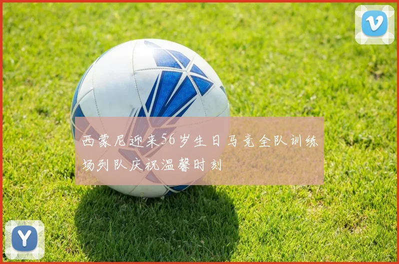 西蒙尼迎来56岁生日马竞全队训练场列队庆祝温馨时刻