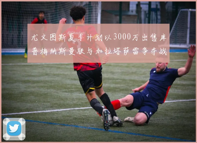 尤文图斯夏季计划以3000万出售库普梅纳斯曼联与加拉塔萨雷争夺战开启