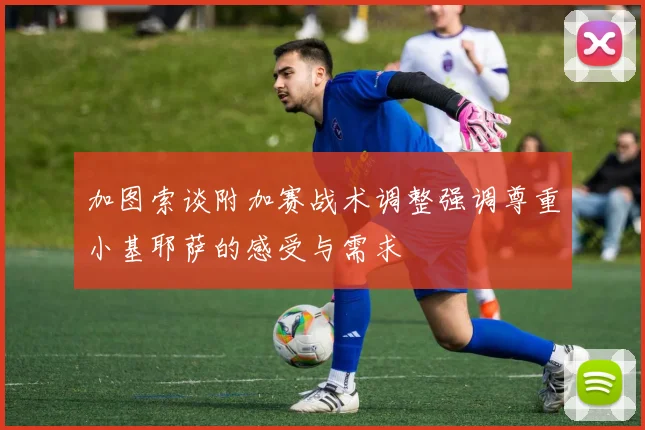 加图索谈附加赛战术调整强调尊重小基耶萨的感受与需求
