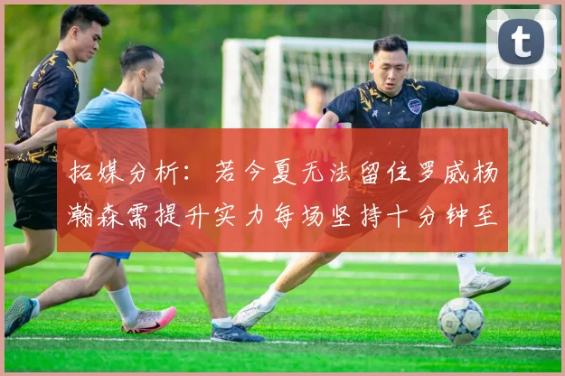 拓媒分析：若今夏无法留住罗威杨瀚森需提升实力每场坚持十分钟至关重要