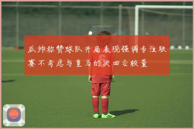 瓜帅称赞球队开局表现强调专注联赛不考虑与皇马的次回合较量