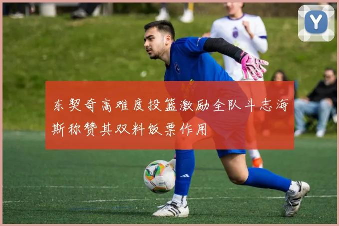 东契奇高难度投篮激励全队斗志海斯称赞其双料饭票作用