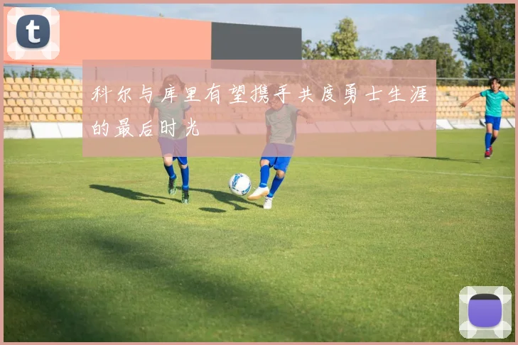 科尔与库里有望携手共度勇士生涯的最后时光