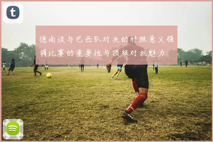 德尚谈与巴西队对决的特殊意义强调比赛的重要性与顶级对抗魅力