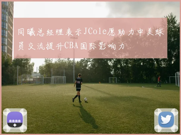 同曦总经理表示JCole愿助力中美球员交流提升CBA国际影响力
