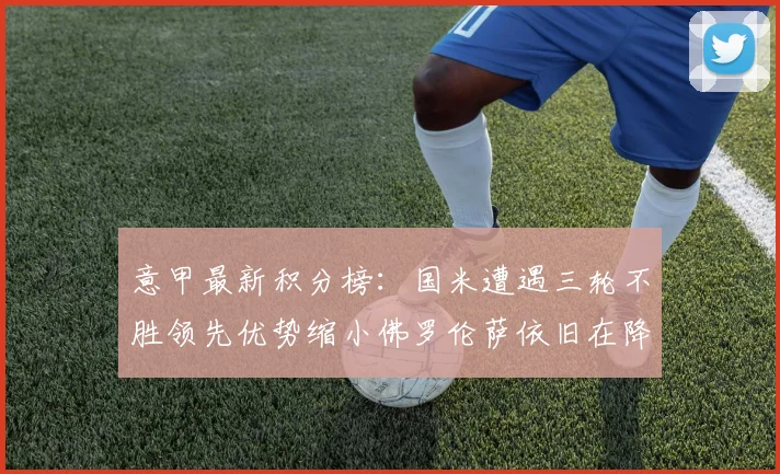 意甲最新积分榜：国米遭遇三轮不胜领先优势缩小佛罗伦萨依旧在降级区边缘挣扎