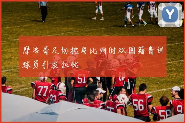 摩洛哥足协挖角比利时双国籍青训球员引发担忧