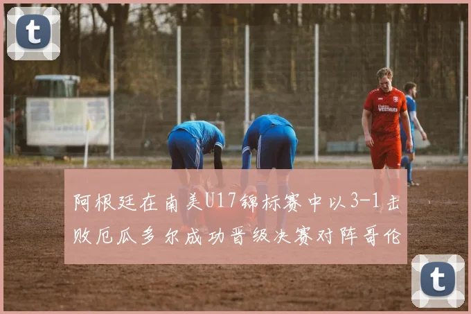 阿根廷在南美U17锦标赛中以3-1击败厄瓜多尔成功晋级决赛对阵哥伦比亚