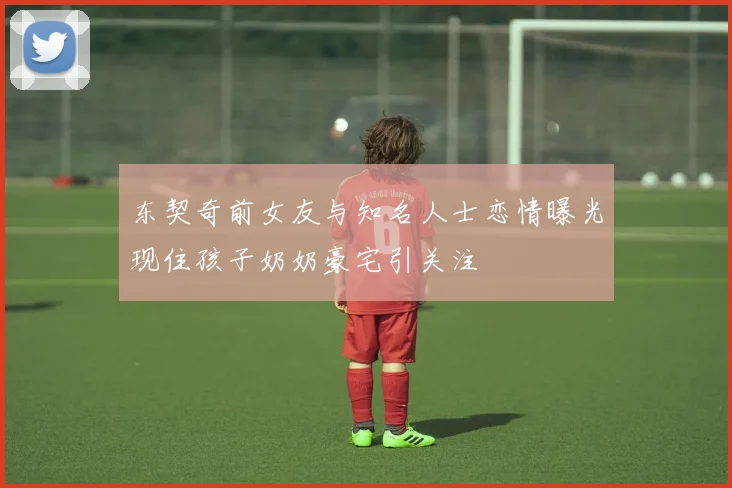 东契奇前女友与知名人士恋情曝光现住孩子奶奶豪宅引关注