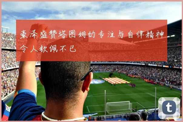 豪泽盛赞塔图姆的专注与自律精神令人钦佩不已