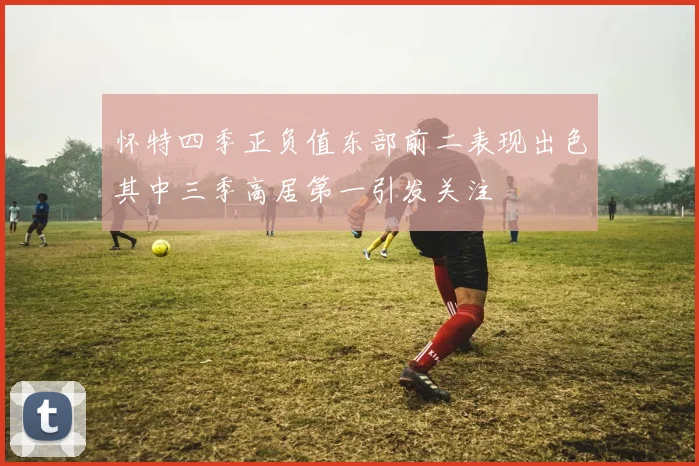 怀特四季正负值东部前二表现出色其中三季高居第一引发关注