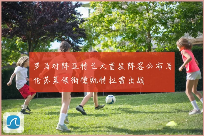 罗马对阵亚特兰大首发阵容公布马伦苏莱领衔德凯特拉雷出战