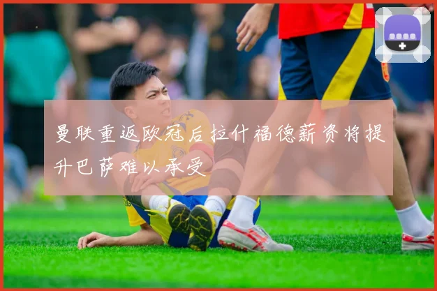 曼联重返欧冠后拉什福德薪资将提升巴萨难以承受