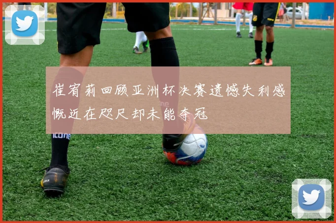 崔宥莉回顾亚洲杯决赛遗憾失利感慨近在咫尺却未能夺冠