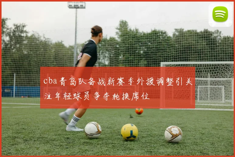 cba青岛队备战新赛季外援调整引关注年轻球员争夺轮换席位
