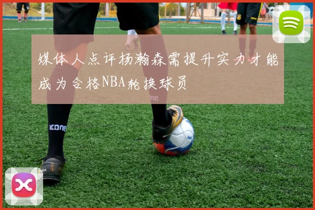媒体人点评杨瀚森需提升实力才能成为合格NBA轮换球员