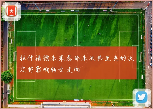 拉什福德未来悬而未决弗里克的决定将影响转会走向