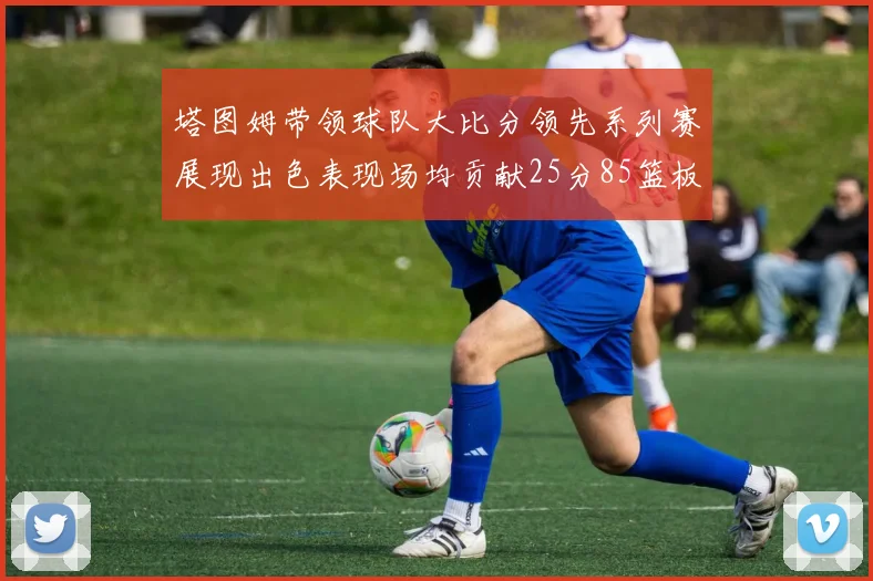 塔图姆带领球队大比分领先系列赛展现出色表现场均贡献25分85篮板55助攻