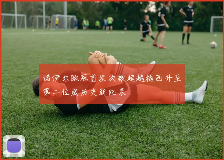 诺伊尔欧冠首发次数超越梅西升至第二位成历史新纪录