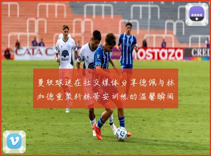 曼联球迷在社交媒体分享德佩与林加德重聚科林蒂安训练的温馨瞬间