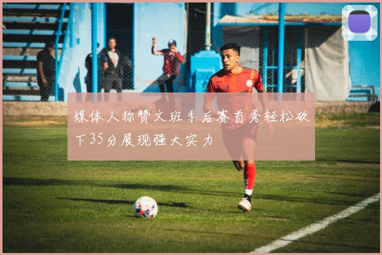 媒体人称赞文班季后赛首秀轻松砍下35分展现强大实力