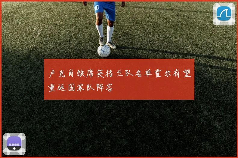 卢克肖缺席英格兰队名单霍尔有望重返国家队阵容